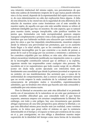 Immanuel Kant                                          Crítica de la razón práctica
una intuición intelectual del mismo sujeto, nos percataríamos de que
toda esta cadena de fenómenos respecto de lo que nunca puede referirse
sino a la ley moral, depende de la espontaneidad del sujeto como cosa en
sí, de cuya determinación no cabe dar explicación física alguna. A falta
de esta intuición, la ley moral nos da la seguridad de esta diferencia de la
relación de nuestros actos como fenómenos con el ente sensible de
nuestro sujeto, de aquella con que este ente sensible mismo se refiere al
substrato inteligible que hay en nosotros. En este aspecto, que es natural
para nuestra razón, aunque inexplicable, cabe justificar también los
juicios que, formulados con toda escrupulosidad, parecen empero
repugnar completamente a primera vista a toda equidad. Se dan casos de
hombres que aun habiendo recibido una educación que resultó fecunda
para los otros a que fue impartida simultáneamente, muestran empero
desde la infancia una perversidad tan prematura, que va en aumento
hasta llegar a la edad adulta, que se los considera malvados natos y
totalmente incorregibles por lo que concierne a su modo de pensar, a
pesar de lo cual se los juzga por sus acciones y omisiones y asimismo se
los considera culpables por sus delitos; es más aún, ellos mismos (los
niños) encuentran totalmente justificada esa imputación como si, a pesar
de la incorregible constitución natural que se atribuye a su espíritu,
siguieran siendo tan responsables como cualquier otra persona. No
sucedería así si no supusiéramos que todo cuanto surge de su albedrío
(como sin duda toda acción ejecutada con intención) tiene por
fundamento una causalidad que desde la primera juventud se expresa en
su carácter, en sus manifestaciones (las acciones) que, a causa de la
uniformidad de comportamiento, dan a conocer una propensión natural
que no revela empero la mala condición de la voluntad antes bien la
consecuencia de principios malos e invariables, espontáneamente
admitidos, que no tendrían otro efecto que hacerlo aún más censurable y
condenable por esta misma razón.
     Pero la libertad se encuentra aun ante otra dificultad si se pretende
unirla con el mecanismo de la naturaleza en un ente que pertenezca al
mundo sensible: dificultad que, aun concedido todo lo que hemos
expuesto, amenaza empero con arruinar completamente la libertad. Sin
embargo, con todo y este peligro, hay una circunstancia que permite
abrigar esperanzas de una feliz perspectiva para afirmar la libertad, y es
que esta dificultad misma pesa mucho más (en realidad, como veremos
pronto, es la única que pesa) sobre el sistema en que la existencia
determinable en el tiempo y el espacio se tiene por existencia de las cosas
en sí y, por consiguiente, no nos obliga a abandonar nuestra mejor
suposición de la idealidad del tiempo como mera forma de la intuición
                                       92
 