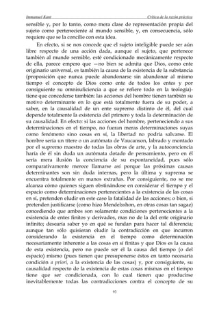 Immanuel Kant                                          Crítica de la razón práctica
sensible y, por lo tanto, como mera clase de representación propia del
sujeto como perteneciente al mundo sensible, y, en consecuencia, sólo
requiere que se la concilie con esta idea.
     En efecto, si se nos concede que el sujeto inteligible puede ser aún
libre respecto de una acción dada, aunque el sujeto, que pertenece
también al mundo sensible, esté condicionado mecánicamente respecto
de ella, parece empero que —no bien se admita que Dios, como ente
originario universal, es también la causa de la existencia de la substancia
(proposición que nunca puede abandonarse sin abandonar al mismo
tiempo el concepto de Dios como ente de todos los entes y por
consiguiente su omnisuficiencia a que se refiere todo en la teología)-
tiene que concederse también: las acciones del hombre tienen también su
motivo determinante en lo que está totalmente fuera de su poder, a
saber, en la causalidad de un ente supremo distinto de él, del cual
depende totalmente la existencia del primero y toda la determinación de
su causalidad. En efecto: si las acciones del hombre, perteneciendo a sus
determinaciones en el tiempo, no fueran meras determinaciones suyas
como fenómeno sino cosas en sí, la libertad no podría salvarse. El
hombre sería un títere o un autómata de Vaucanson, labrado y montado
por el supremo maestro de todas las obras de arte, y la autoconciencia
haría de él sin duda un autómata dotado de pensamiento, pero en él
sería mera ilusión la conciencia de su espontaneidad, pues sólo
comparativamente merece llamarse así porque las próximas causas
determinantes son sin duda internas, pero la última y suprema se
encuentra totalmente en manos extrañas. Por consiguiente, no se me
alcanza cómo quienes siguen obstinándose en considerar el tiempo y el
espacio como determinaciones pertenecientes a la existencia de las cosas
en sí, pretenden eludir en este caso la fatalidad de las acciones; o bien, si
pretenden justificarse (como hizo Mendelsshon, en otras cosas tan sagaz)
concediendo que ambos son solamente condiciones pertenecientes a la
existencia de entes finitos y derivados, mas no de la del ente originario
infinito; desearía saber yo en qué se fundan para hacer tal diferencia;
aunque tan sólo quisieran eludir la contradicción en que incurren
considerando la existencia en el tiempo como determinación
necesariamente inherente a las cosas en sí finitas y que Dios es la causa
de esta existencia, pero no puede ser él la causa del tiempo (o del
espacio) mismo (pues tienen que presuponerse éstos en tanto necesaria
condición a priori, a la existencia de las cosas) y, por consiguiente, su
causalidad respecto de la existencia de estas cosas mismas en el tiempo
tiene que ser condicionada, con lo cual tienen que producirse
inevitablemente todas las contradicciones contra el concepto de su
                                        93
 