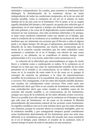 Immanuel Kant                                          Crítica de la razón práctica
infinidad e independencia. En cambio, para nosotros es totalmente fácil
distinguir la determinación de la existencia divina en tanto
independiente de todas las condiciones temporales, de la de un ente del
mundo sensible, como la existencia de un ser en sí mismo en tanto
distinta de la de una cosa en el fenómeno. Por lo tanto, si no se acepta
aquella idealidad del tiempo y del espacio, no queda otra solución que el
spinozismo, en el cual espacio y tiempo son determinaciones esenciales
del ente primero y las cosas de él dependientes (como también nosotros
mismos) no son sustancias, sino sólo accidentes inherentes a él; porque,
si estas cosas existieran solamente como sus efectos en el tiempo, que
sería la condición de su existencia en sí, también las acciones de este ente
tendrían que ser solamente sus acciones que él llevaría a cabo en alguna
parte y en algún tiempo. De ahí que el spinozismo, prescindiendo de lo
absurdo de su idea fundamental, sea mucho más consecuente que la
teoría de la creación cuando considera que los entes admitidos como
sustancias y existentes en sí en el tiempo, son efectos de una causa
suprema y, no obstante, no se consideran al mismo tiempo como
pertenecientes a él y a su acción, antes bien como sustancias en sí.
     La solución de la dificultad que mencionábamos se logra de modo
breve y evidente como a continuación se indica. Si la existencia en el
tiempo no es más que una clase de representación sensible de los entes
pensantes en el mundo y, en consecuencia, no se refiere a ellos como
cosas en sí, la creación de estos entes lo es de cosas en sí, porque el
concepto de creación no pertenece a la clase de representaciones
sensibles de la existencia ni a la causalidad; sino que sólo puede referirse
a noumena. Por consiguiente, si de los entes del mundo sensible decimos:
son creados, los consideramos como noumena. Pero como sería una
contradicción decir que Dios es un creador de fenómenos, sería también
una contradicción decir que como creador es también causa de las
acciones del mundo sensible y, en consecuencia, de los fenómenos,
aunque sea causa de la existencia de los entes obrantes (como noumena).
Pero si es posible (con sólo suponer que la existencia en el tiempo es algo
que sólo reza de fenómenos, no de cosas en sí) sostener la libertad
prescindiendo del mecanismo natural de las acciones como fenómenos,
no significa modificar esto en lo más mínimo decir que los entes obrantes
son criaturas, porque la creación afecta su existencia inteligible, pero no
la existencia sensible, y por consiguiente tampoco puede considerarse
como fundamento determinante de los fenómenos; pero eso sería muy
diferente si se considerara que los entes del mundo son cosas existentes
en sí en el tiempo, pues entonces el creador de la sustancia sería al
mismo tiempo el autor de todo lo mecánico en esta sustancia.
                                       94
 