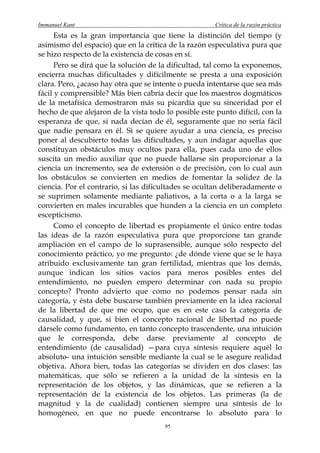 Immanuel Kant                                          Crítica de la razón práctica
      Esta es la gran importancia que tiene la distinción del tiempo (y
asimismo del espacio) que en la crítica de la razón especulativa pura que
se hizo respecto de la existencia de cosas en sí.
      Pero se dirá que la solución de la dificultad, tal como la exponemos,
encierra muchas dificultades y difícilmente se presta a una exposición
clara. Pero, ¿acaso hay otra que se intente o pueda intentarse que sea más
fácil y comprensible? Más bien cabría decir que los maestros dogmáticos
de la metafísica demostraron más su picardía que su sinceridad por el
hecho de que alejaron de la vista todo lo posible este punto difícil, con la
esperanza de que, si nada decían de él, seguramente que no sería fácil
que nadie pensara en él. Si se quiere ayudar a una ciencia, es preciso
poner al descubierto todas las dificultades, y aun indagar aquellas que
constituyan obstáculos muy ocultos para ella, pues cada uno de ellos
suscita un medio auxiliar que no puede hallarse sin proporcionar a la
ciencia un incremento, sea de extensión o de precisión, con lo cual aun
los obstáculos se convierten en medios de fomentar la solidez de la
ciencia. Por el contrario, si las dificultades se ocultan deliberadamente o
se suprimen solamente mediante paliativos, a la corta o a la larga se
convierten en males incurables que hunden a la ciencia en un completo
escepticismo.
      Como el concepto de libertad es propiamente el único entre todas
las ideas de la razón especulativa pura que proporcione tan grande
ampliación en el campo de lo suprasensible, aunque sólo respecto del
conocimiento práctico, yo me pregunto: ¿de dónde viene que se le haya
atribuido exclusivamente tan gran fertilidad, mientras que los demás,
aunque indican los sitios vacíos para meros posibles entes del
entendimiento, no pueden empero determinar con nada su propio
concepto? Pronto advierto que como no podemos pensar nada sin
categoría, y ésta debe buscarse también previamente en la idea racional
de la libertad de que me ocupo, que es en este caso la categoría de
causalidad, y que, si bien el concepto racional de libertad no puede
dársele como fundamento, en tanto concepto trascendente, una intuición
que le corresponda, debe darse previamente al concepto de
entendimiento (de causalidad) —para cuya síntesis requiere aquél lo
absoluto- una intuición sensible mediante la cual se le asegure realidad
objetiva. Ahora bien, todas las categorías se dividen en dos clases: las
matemáticas, que sólo se refieren a la unidad de la síntesis en la
representación de los objetos, y las dinámicas, que se refieren a la
representación de la existencia de los objetos. Las primeras (la de
magnitud y la de cualidad) contienen siempre una síntesis de lo
homogéneo, en que no puede encontrarse lo absoluto para lo
                                       95
 