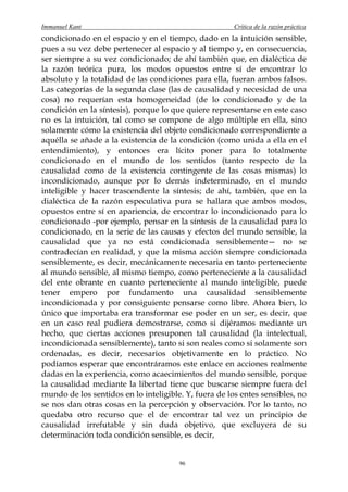 Immanuel Kant                                          Crítica de la razón práctica
condicionado en el espacio y en el tiempo, dado en la intuición sensible,
pues a su vez debe pertenecer al espacio y al tiempo y, en consecuencia,
ser siempre a su vez condicionado; de ahí también que, en dialéctica de
la razón teórica pura, los modos opuestos entre sí de encontrar lo
absoluto y la totalidad de las condiciones para ella, fueran ambos falsos.
Las categorías de la segunda clase (las de causalidad y necesidad de una
cosa) no requerían esta homogeneidad (de lo condicionado y de la
condición en la síntesis), porque lo que quiere representarse en este caso
no es la intuición, tal como se compone de algo múltiple en ella, sino
solamente cómo la existencia del objeto condicionado correspondiente a
aquélla se añade a la existencia de la condición (como unida a ella en el
entendimiento), y entonces era lícito poner para lo totalmente
condicionado en el mundo de los sentidos (tanto respecto de la
causalidad como de la existencia contingente de las cosas mismas) lo
incondicionado, aunque por lo demás indeterminado, en el mundo
inteligible y hacer trascendente la síntesis; de ahí, también, que en la
dialéctica de la razón especulativa pura se hallara que ambos modos,
opuestos entre sí en apariencia, de encontrar lo incondicionado para lo
condicionado -por ejemplo, pensar en la síntesis de la causalidad para lo
condicionado, en la serie de las causas y efectos del mundo sensible, la
causalidad que ya no está condicionada sensiblemente— no se
contradecían en realidad, y que la misma acción siempre condicionada
sensiblemente, es decir, mecánicamente necesaria en tanto perteneciente
al mundo sensible, al mismo tiempo, como perteneciente a la causalidad
del ente obrante en cuanto perteneciente al mundo inteligible, puede
tener empero por fundamento una causalidad sensiblemente
incondicionada y por consiguiente pensarse como libre. Ahora bien, lo
único que importaba era transformar ese poder en un ser, es decir, que
en un caso real pudiera demostrarse, como si dijéramos mediante un
hecho, que ciertas acciones presuponen tal causalidad (la intelectual,
incondicionada sensiblemente), tanto si son reales como si solamente son
ordenadas, es decir, necesarios objetivamente en lo práctico. No
podíamos esperar que encontráramos este enlace en acciones realmente
dadas en la experiencia, como acaecimientos del mundo sensible, porque
la causalidad mediante la libertad tiene que buscarse siempre fuera del
mundo de los sentidos en lo inteligible. Y, fuera de los entes sensibles, no
se nos dan otras cosas en la percepción y observación. Por lo tanto, no
quedaba otro recurso que el de encontrar tal vez un principio de
causalidad irrefutable y sin duda objetivo, que excluyera de su
determinación toda condición sensible, es decir,


                                       96
 
