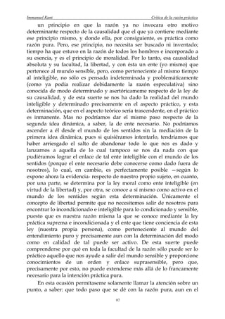 Immanuel Kant                                         Crítica de la razón práctica
     un principio en que la razón ya no invocara otro motivo
determinante respecto de la causalidad que el que ya contiene mediante
ese principio mismo, y donde ella, por consiguiente, es práctica como
razón pura. Pero, ese principio, no necesita ser buscado ni inventado;
tiempo ha que estuvo en la razón de todos los hombres e incorporado a
su esencia, y es el principio de moralidad. Por lo tanto, esa causalidad
absoluta y su facultad, la libertad, y con ésta un ente (yo mismo) que
pertenece al mundo sensible, pero, como perteneciente al mismo tiempo
al inteligible, no sólo es pensada indeterminada y problemáticamente
(como ya podía realizar debidamente la razón especulativa) sino
conocida de modo determinado y asertóricameme respecto de la ley de
su causalidad, y de esta suerte se nos ha dado la realidad del mundo
inteligible y determinado precisamente en el aspecto práctico, y esta
determinación, que en el aspecto teórico sería trascendente, en el práctico
es inmanente. Mas no podríamos dar el mismo paso respecto de la
segunda idea dinámica, a saber, la de ente necesario. No podríamos
ascender a él desde el mundo de los sentidos sin la mediación de la
primera idea dinámica, pues si quisiéramos intentarlo, tendríamos que
haber arriesgado el salto de abandonar todo lo que nos es dado y
lanzarnos a aquella de lo cual tampoco se nos da nada con que
pudiéramos lograr el enlace de tal ente inteligible con el mundo de los
sentidos (porque el ente necesario debe conocerse como dado fuera de
nosotros), lo cual, en cambio, es perfectamente posible —según lo
expone ahora la evidencia- respecto de nuestro propio sujeto, en cuanto,
por una parte, se determina por la ley moral como ente inteligible (en
virtud de la libertad) y, por otra, se conoce a sí mismo como activo en el
mundo de los sentidos según esta determinación. Únicamente el
concepto de libertad permite que no necesitemos salir de nosotros para
encontrar lo incondicionado e inteligible para lo condicionado y sensible,
puesto que es nuestra razón misma la que se conoce mediante la ley
práctica suprema e incondicionada y el ente que tiene conciencia de esta
ley (nuestra propia persona), como perteneciente al mundo del
entendimiento puro y precisamente aun con la determinación del modo
como en calidad de tal puede ser activo. De esta suerte puede
comprenderse por qué en toda la facultad de la razón sólo puede ser lo
práctico aquello que nos ayude a salir del mundo sensible y proporcione
conocimientos de un orden y enlace suprasensible, pero que,
precisamente por esto, no puede extenderse más allá de lo francamente
necesario para la intención práctica pura.
     En esta ocasión permítaseme solamente llamar la atención sobre un
punto, a saber: que todo paso que se dé con la razón pura, aun en el
                                       97
 