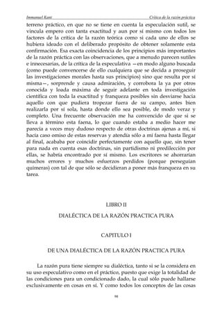 Immanuel Kant                                         Crítica de la razón práctica
terreno práctico, en que no se tiene en cuenta la especulación sutil, se
vincula empero con tanta exactitud y aun por sí mismo con todos los
factores de la crítica de la razón teórica como si cada uno de ellos se
hubiera ideado con el deliberado propósito de obtener solamente esta
confirmación. Esa exacta coincidencia de los principios más importantes
de la razón práctica con las observaciones, que a menudo parecen sutiles
e innecesarias, de la crítica de la especulativa —en modo alguno buscada
(como puede convencerse de ello cualquiera que se decida a proseguir
las investigaciones morales hasta sus principios) sino que resulta por sí
misma—, sorprende y causa admiración, y corrobora la ya por otros
conocida y loada máxima de seguir adelante en toda investigación
científica con toda la exactitud y franqueza posibles sin desviarse hacia
aquello con que pudiera tropezar fuera de su campo, antes bien
realizarla por sí sola, hasta donde ello sea posible, de modo veraz y
completo. Una frecuente observación me ha convencido de que si se
lleva a término esta faena, lo que cuando estaba a medio hacer me
parecía a veces muy dudoso respecto de otras doctrinas ajenas a mí, si
hacía caso omiso de estas reservas y atendía sólo a mí faena hasta llegar
al final, acababa por coincidir perfectamente con aquello que, sin tener
para nada en cuenta esas doctrinas, sin partidismo ni predilección por
ellas, se habría encontrado por sí mismo. Los escritores se ahorrarían
muchos errores y muchos esfuerzos perdidos (porque perseguían
quimeras) con tal de que sólo se decidieran a poner más franqueza en su
tarea.




                                   LIBRO II

                DIALÉCTICA DE LA RAZÓN PRACTICA PURA


                                 CAPITULO I

          DE UNA DIALÉCTICA DE LA RAZÓN PRACTICA PURA

     La razón pura tiene siempre su dialéctica, tanto si se la considera en
su uso especulativo como en el práctico, puesto que exige la totalidad de
las condiciones para un condicionado dado, la cual sólo puede hallarse
exclusivamente en cosas en sí. Y como todos los conceptos de las cosas

                                       98
 