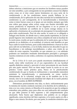 Immanuel Kant                                          Crítica de la razón práctica
deben referirse a intuiciones que en nosotros los hombres nunca pueden
ser sino sensibles, y por consiguiente no nos permiten conocer los objetos
como cosas en sí sino como meros fenómenos en cuya serie de lo
condicionado y de las condiciones nunca puede hallarse lo in-
condicionado, de la aplicación de esta idea racional de la totalidad de las
condiciones (y, por consiguiente, de lo incondicionado) a fenómenos
como si éstos fueran cosas en sí (pues así son tenidos siempre que falte
una crítica que ponga sobre aviso), surge una ilusión inevitable que
nunca produciría la impresión de ser engañosa si no se pusiera al
descubierto mediante un conflicto de la razón consigo misma en la
aplicación a fenómenos de su principio de presuponer lo incondicionado
para todo condicionado. Pero de esta suerte, la razón se ve obligada a
indagar esta ilusión, de dónde nace y cómo pueda suprimirse, lo cual no
puede lograrse sino mediante una critica completa de toda la facultad de
la razón pura; resulta así que la antinomia de la razón pura, que se hace
patente en su dialéctica, es en realidad, el extravío más benéfico en que
haya caído la razón humana, pues acaba induciéndonos a buscar la clave
para salir de ese laberinto, y si se la halla, todavía nos descubre lo que no
buscábamos y sin embargo necesitábamos, a saber, una visión de un
orden de cosas superior, invariable, en que estamos ya, y en adelante
podemos ser instruidos mediante determinados preceptos a proseguir
nuestra existencia en este orden, conforme a la suprema destinación de la
razón.
     En la Crítica de la razón pura puede encontrarse detalladamente el
modo cómo debe resolverse en el uso especulativo de esa facultad
aquella dialéctica natural y prevenir el error proveniente de una ilusión
por otra parte natural. Pero no tiene mejor suerte la razón en su uso
práctico. Como razón práctica pura, busca en lo prácticamente
condicionado (lo que se funda en inclinaciones y necesidades naturales)
asimismo lo incondicionado, y precisamente no como motivo
determinante de la voluntad, aunque éste se dé también (en la ley
moral), sino la in-condicionada totalidad del objeto de la razón práctica
pura, con el nombre de BIEN SUPREMO.
     Determinar prácticamente esta idea, es decir, suficientemente para
la máxima de nuestra conducta racional, es la doctrina de la sabiduría, y
ésta a su vez, como ciencia, es filosofía en la acepción en que los antiguos
entendían esta palabra, pues para ellos era una indicación del concepto
en que debe ponerse el bien supremo y del comportamiento para
alcanzarlo. Sería bueno que dejáramos esta palabra en su antiguo
significado, como doctrina del bien supremo, si la razón aspira en ella a
llegar a una ciencia. En efecto, por una parte, la condición restrictiva que
                                        99
 
