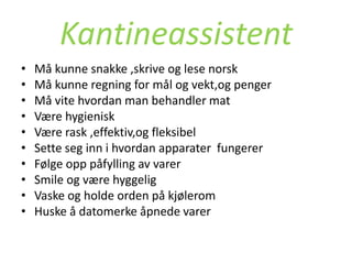 Kantineassistent
•   Må kunne snakke ,skrive og lese norsk
•   Må kunne regning for mål og vekt,og penger
•   Må vite hvordan man behandler mat
•   Være hygienisk
•   Være rask ,effektiv,og fleksibel
•   Sette seg inn i hvordan apparater fungerer
•   Følge opp påfylling av varer
•   Smile og være hyggelig
•   Vaske og holde orden på kjølerom
•   Huske å datomerke åpnede varer
 