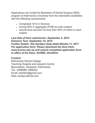 Applications are invited for Bachelors of Dental Surgery( BDS) 
program of Kathmandu University from the interested candidates 
with the following requirements: 
 Completed 10+2 in Science 
 having 50% in aggregate (PCB) as main subject 
 should have secured not less than 50% of marks in each 
subject 
Last date of form submission: September 5, 2014 
Entrance Test: September 14, 2014 
Further Details: See Kantipur daily dated Bhadra 11, 2071 
For application form: Please download the form from-www. 
kusms.edu.np and submit completed application form 
to office of the Dean, KUSMS, Dhulikhel 
Contact: 
Kathmandu Dental College 
Teaching Hospital and research Centre 
Basundhara, Dhapashi, Kathmandu 
Tel.: 4358586/ 4366242 
Email: kdchktm@gmail.com 
Web; kantipurdental.com 
 