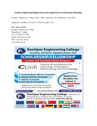 Kantipur Engineering College invites online application for Scholarship/ Fellowship. 
Kantipur Engineering College invites online application for Scholarship/ Fellowship. 
Application deadline for Cohort 3: 30th November 2014 
Fore more details: 
Kantipur Engineering College 
Dhapakhel-2, Lalitpur 
Tel: 5571004, 5571005 
Email: trtcd!@kec.edu.np 
Web: www.kec.edu.np 
www.clink-edu.np 
