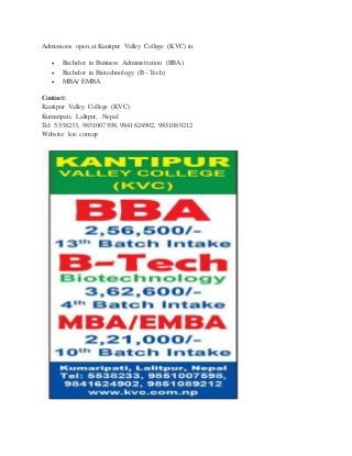Admissions open at Kantipur Valley College (KVC) in: 
 Bachelor in Business Administration (BBA) 
 Bachelor in Biotechnology (B- Tech) 
 MBA/ EMBA 
Contact: 
Kantipur Valley College (KVC) 
Kumaripati, Lalitpur, Nepal 
Tel: 5538233, 9851007598, 9841624902, 9851089212 
Website: kvc.com.np 
