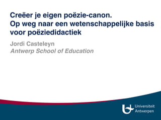 Jordi Casteleyn
Antwerp School of Education 
jordi.casteleyn@uantwerpen.be
jordi_casteleyn 
www.slideshare.net/jordi013
Creëer je eigen poëzie-canon.  
Op weg naar een wetenschappelijke basis
voor poëziedidactiek
 