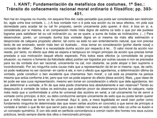 Non hai en ningures no mundo, nin sequera fóra del, nada pensable que poida ser considerado sen restrición
bo, agás unha boa vontade. (…) A boa vontade non o é pola súa acción ou os seus efectos, nin pola súa
idoneidade para acadar tal ou cal fin proposto, senón unicamente polo querer, é dicir, é boa en si, e,
considerada por si mesma, é en comparación moito máis digna de estima ca todo o que por ela puidese
lograrse para satisfacer tal ou cal inclinación ou, se se quere, a suma de todas as inclinacións. (…) Para
desenvolver, porén, un concepto dunha boa vontade digna en si mesma da máis alta estimación e
desprovista de calquera propósito ulterior, tal como xa está no san entendemento natural, que non precisa
tanto de ser ensinado, senón máis ben só ilustrado… imos tomar en consideración [poñer diante nosa] o
concepto de deber… Deber é a necesidade dunha acción por respecto á lei… O valor moral da acción non
reside, por tanto, no efecto que dela se espera e tampouco en ningún principio da acción que precise tomar
prestada a súa motivación daquel efecto esperado. Pois todos eses efectos (a comodidade da propia
situación, ou mesmo o fomento da felicidade allea) podían ser logrados por outras causas e non se precisaba
para iso da vontade dun ser racional, unicamente na cal, non obstante, se pode atopar o ben supremo e
incondicionado. Por iso ningunha outra cousa máis que a representación da lei en si mesma –que, de certo,
só pode realizarse no ser racional– en canto é ela, e non o efecto que agardamos, a determinación última da
vontade, pode constituír o ben excelente que chamamos ‘ben moral’, o cal está xa presente na persoa
mesma que actúa conforme á lei, pero que non se pode esperar do efecto [desa acción]. Mais, ¿que clase de
lei pode ser esa cuxa representación, mesmo sen tomar en consideración o efecto que dela agardamos, ten
que determinar a vontade, a fin de que esta poida chamarse boa absolutamente e sen reservas? Tendo eu
desposuído á vontade de todos os estímulos que poderían provir da observancia dunha lei calquera, nada
máis resta que a conformidade a unha lei universal das accións en xeral, a cal unicamente ha de servir á
vontade como principio; é dicir, eu debo conducirme sempre unicamente de xeito que eu poida tamén querer
que a miña máxima se torne en lei universal. Aquí é, pois, a mera legalidade en xeral (sen poñer como
fundamento ningunha lei determinada das que rexen certas accións en concreto) a que serve de principio á
vontade e tamén o que lle ten que servir para que o deber non sexa en todo caso máis ca unha va ilusión e
un concepto quimérico. E con isto está en perfecta concordancia a común razón dos homes nos seus xuízos
prácticos, tendo sempre diante dos ollos o mencionado principio.
I. KANT; Fundamentación da metafísica dos costumes, 1ª Sec.:
Tránsito do coñecemento racional moral ordinario ó filosófico; pp. 393-
401.
 