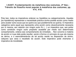 Pois ben, todos os imperativos ordenan ou hipotética ou categoricamente. Aqueles
[os hipotéticos] representan a necesidade práctica dunha posible acción como medio
para acadar outra cousa que se queira (ou que posiblemente se queira). O imperativo
categórico sería aquel que representa unha acción como obxectivamente necesaria
por si mesma, sen relación con ningún outro fin (…) un imperativo que, sen poñer
como condición ningún outro propósito acadable por medio dun determinado
comportamento, ordena ese comportamento de inmediato… Non concirne á materia
da acción e ó que dela poida resultar, senón á forma e ó principio do que ela mesma
se deriva, e o esencialmente-bo de tal acción reside na disposición de ánimo,
calquera que sexa o resultado da acción. Este imperativo pode chamarse o
imperativo da moralidade.
I.KANT; Fundamentación da metafísica dos costumes, 2ª Sec.:
Tránsito da filosofía moral popular á metafísica dos costumes; pp.
414, 416.
 