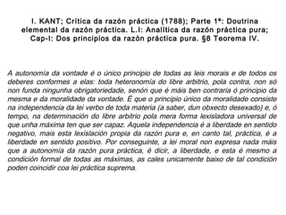 A autonomía da vontade é o único principio de todas as leis morais e de todos os
deberes conformes a elas: toda heteronomía do libre arbitrio, pola contra, non só
non funda ningunha obrigatoriedade, senón que é máis ben contraria ó principio da
mesma e da moralidade da vontade. É que o principio único da moralidade consiste
na independencia da lei verbo de toda materia (a saber, dun obxecto desexado) e, ó
tempo, na determinación do libre arbitrio pola mera forma lexisladora universal de
que unha máxima ten que ser capaz. Aquela independencia é a liberdade en sentido
negativo, mais esta lexislación propia da razón pura e, en canto tal, práctica, é a
liberdade en sentido positivo. Por conseguinte, a lei moral non expresa nada máis
que a autonomía da razón pura práctica, é dicir, a liberdade, e esta é mesmo a
condición formal de todas as máximas, as cales unicamente baixo de tal condición
poden coincidir coa lei práctica suprema.
I. KANT; Crítica da razón práctica (1788); Parte 1ª: Doutrina
elemental da razón práctica. L.I: Analítica da razón práctica pura;
Cap-I: Dos principios da razón práctica pura. §8 Teorema IV.
 