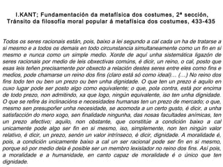 Todos os seres racionais están, pois, baixo a lei segundo a cal cada un ha de tratarse a
si mesmo e a todos os demais en todo circunstancia simultaneamente como un fin en si
mesmo e nunca como un simple medio. Xorde de aquí unha sistemática ligazón de
seres racionais por medio de leis obxectivas comúns, é dicir, un reino, o cal, posto que
esas leis teñen precisamente por obxecto a relación destes seres entre eles como fins e
medios, pode chamarse un reino dos fins (claro está só como ideal)… (…) No reino dos
fins todo ten ou ben un prezo ou ben unha dignidade. O que ten un prezo é aquilo en
cuxo lugar pode ser posto algo como equivalente; o que, pola contra, está por encima
de todo prezo, non admitindo, xa que logo, ningún equivalente, iso ten unha dignidade.
O que se refire ás inclinacións e necesidades humanas ten un prezo de mercado; o que,
mesmo sen presupoñer unha necesidade, se acomoda a un certo gusto, é dicir, a unha
satisfacción do mero xogo, sen finalidade ningunha, das nosas facultades anímicas, ten
un prezo afectivo; aquilo, non obstante, que constitúe a condición baixo a cal
unicamente pode algo ser fin en si mesmo, iso, simplemente, non ten ningún valor
relativo, é dicir, un prezo, senón un valor intrínseco, é dicir, dignidade. A moralidade é,
pois, a condición unicamente baixo a cal un ser racional pode ser fin en si mesmo,
porque só por medio dela é posible ser un membro lexislador no reino dos fins. Así pois,
a moralidade e a humanidade, en canto capaz de moralidade é o único que ten
dignidade.
I.KANT; Fundamentación da metafísica dos costumes, 2ª sección,
Tránsito da filosofía moral popular á metafísica dos costumes, 433-435
 