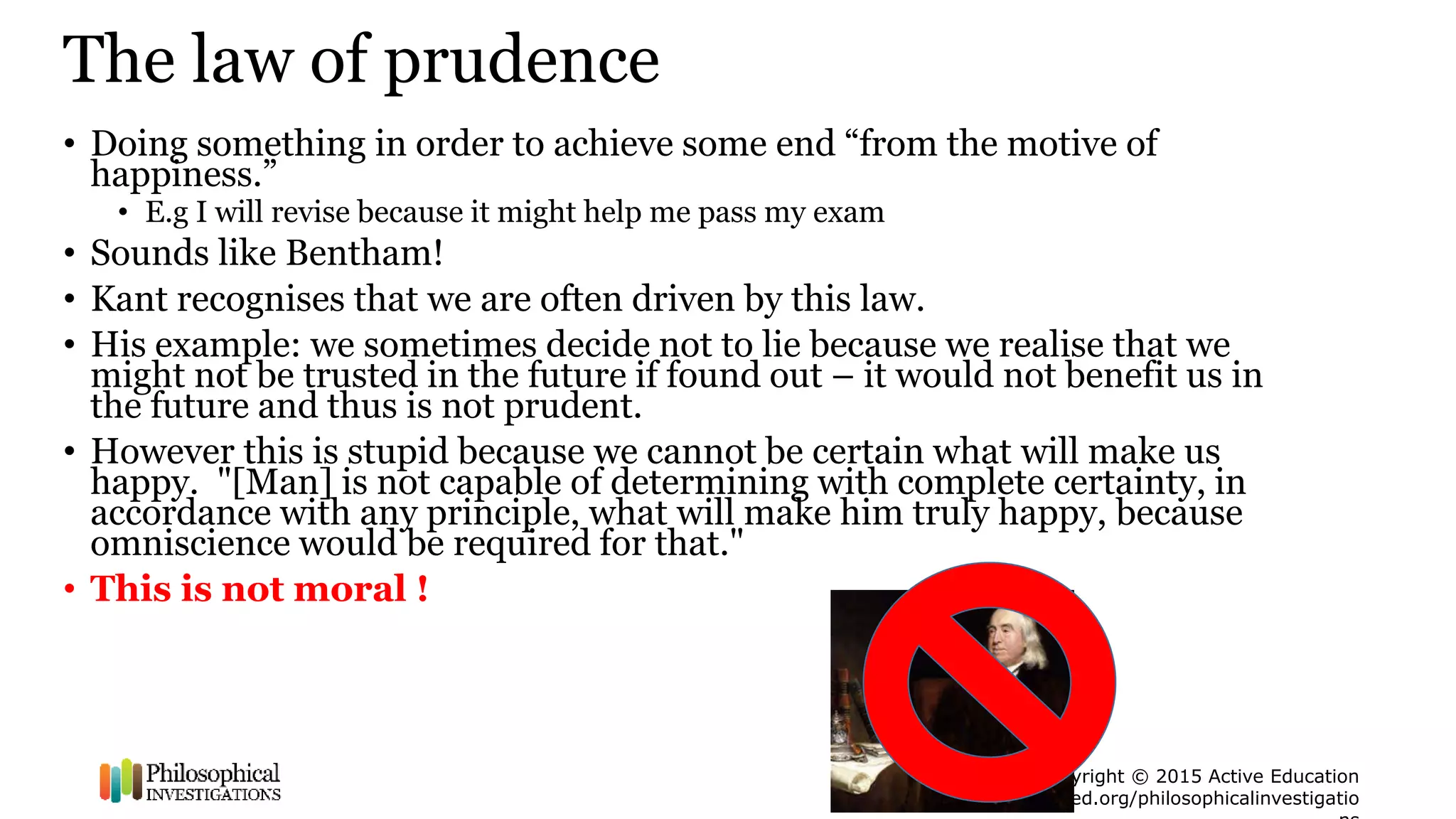 Copyright © 2015 Active Education
peped.org/philosophicalinvestigatio
The law of prudence
• Doing something in order to achieve some end “from the motive of
happiness.”
• E.g I will revise because it might help me pass my exam
• Sounds like Bentham!
• Kant recognises that we are often driven by this law.
• His example: we sometimes decide not to lie because we realise that we
might not be trusted in the future if found out – it would not benefit us in
the future and thus is not prudent.
• However this is stupid because we cannot be certain what will make us
happy. "[Man] is not capable of determining with complete certainty, in
accordance with any principle, what will make him truly happy, because
omniscience would be required for that."
• This is not moral !
 