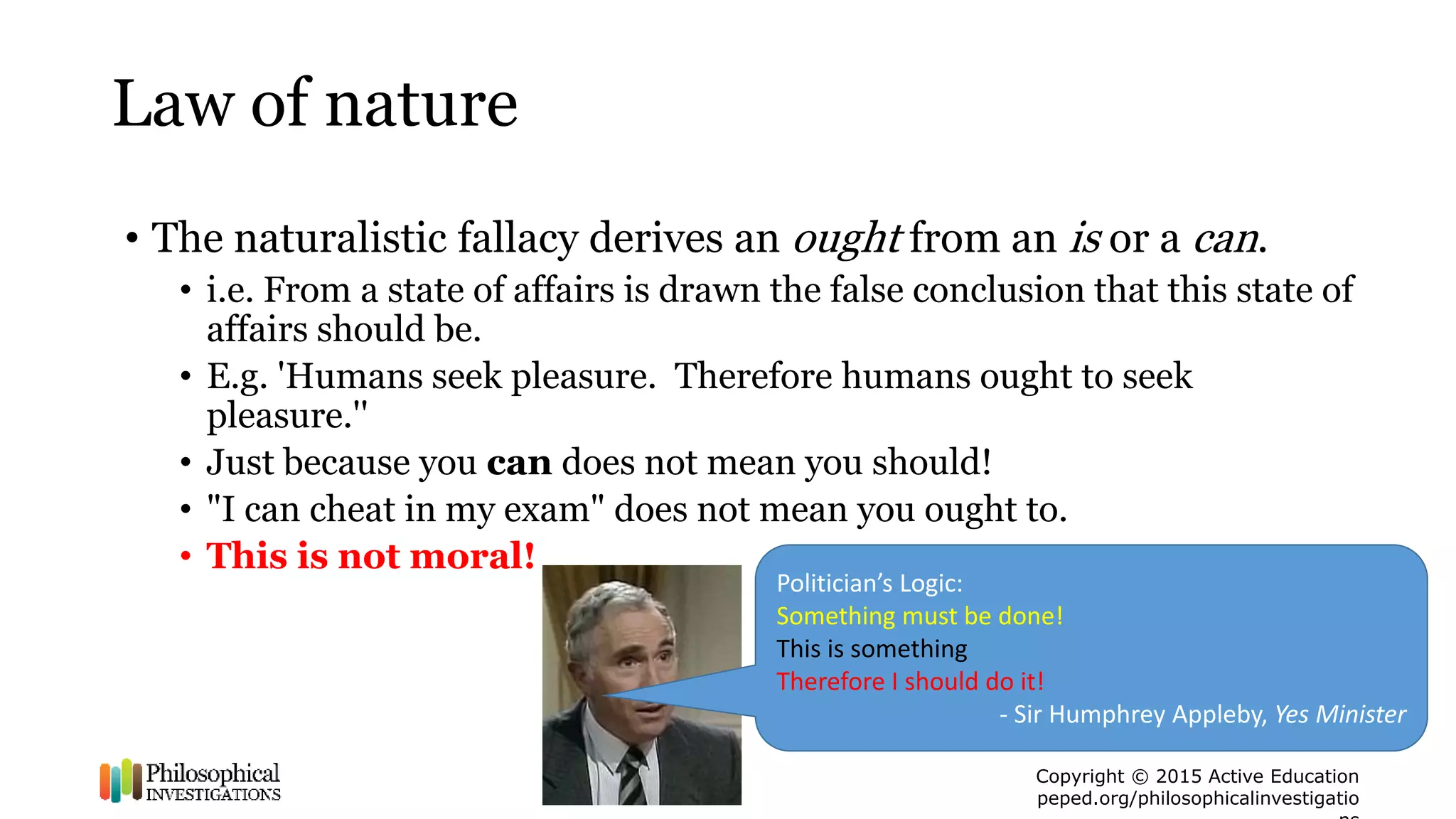Copyright © 2015 Active Education
peped.org/philosophicalinvestigatio
Law of nature
• The naturalistic fallacy derives an ought from an is or a can.
• i.e. From a state of affairs is drawn the false conclusion that this state of
affairs should be.
• E.g. 'Humans seek pleasure. Therefore humans ought to seek
pleasure.''
• Just because you can does not mean you should!
• "I can cheat in my exam" does not mean you ought to.
• This is not moral!
Politician’s Logic:
Something must be done!
This is something
Therefore I should do it!
- Sir Humphrey Appleby, Yes Minister
 