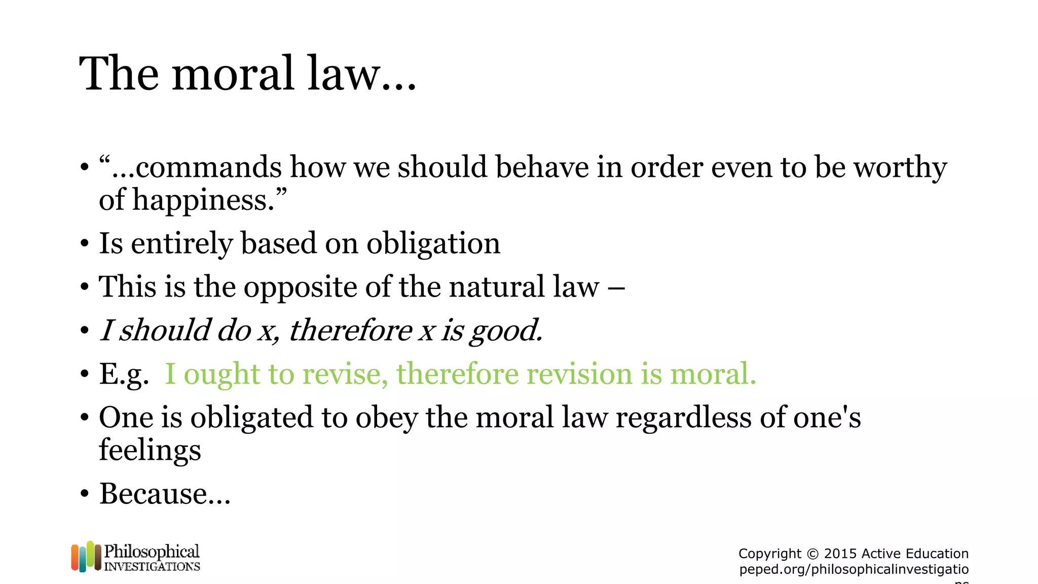 Copyright © 2015 Active Education
peped.org/philosophicalinvestigatio
The moral law…
• “…commands how we should behave in order even to be worthy
of happiness.”
• Is entirely based on obligation
• This is the opposite of the natural law –
• I should do x, therefore x is good.
• E.g. I ought to revise, therefore revision is moral.
• One is obligated to obey the moral law regardless of one's
feelings
• Because…
 