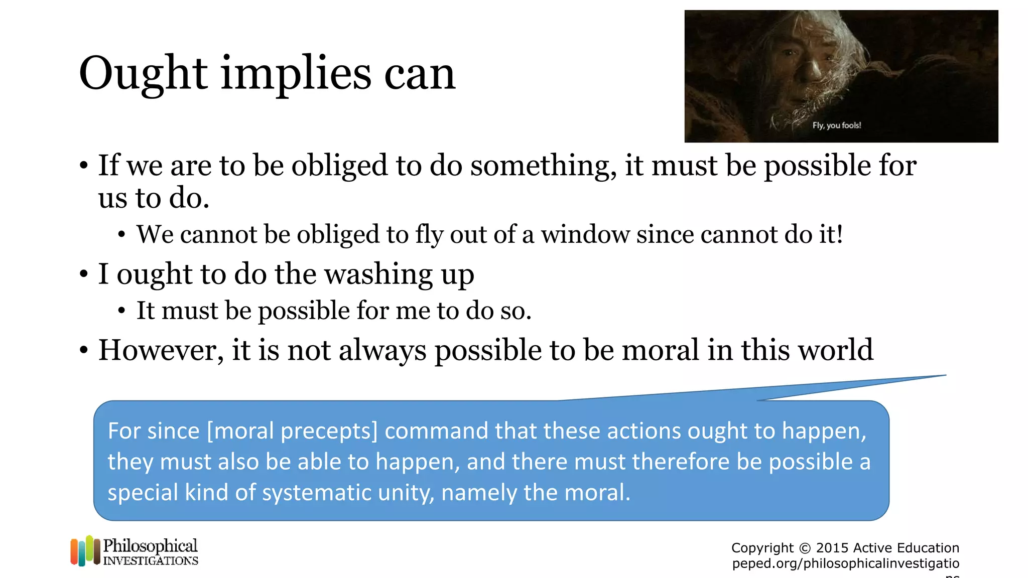 Copyright © 2015 Active Education
peped.org/philosophicalinvestigatio
Ought implies can
• If we are to be obliged to do something, it must be possible for
us to do.
• We cannot be obliged to fly out of a window since cannot do it!
• I ought to do the washing up
• It must be possible for me to do so.
• However, it is not always possible to be moral in this world
For since [moral precepts] command that these actions ought to happen,
they must also be able to happen, and there must therefore be possible a
special kind of systematic unity, namely the moral.
 