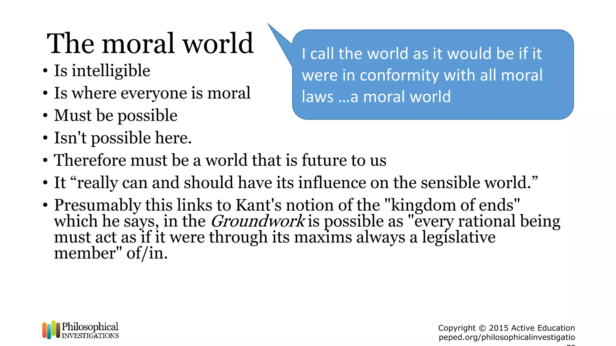 Copyright © 2015 Active Education
peped.org/philosophicalinvestigatio
The moral world
• Is intelligible
• Is where everyone is moral
• Must be possible
• Isn't possible here.
• Therefore must be a world that is future to us
• It “really can and should have its influence on the sensible world.”
• Presumably this links to Kant's notion of the "kingdom of ends"
which he says, in the Groundwork is possible as "every rational being
must act as if it were through its maxims always a legislative
member" of/in.
I call the world as it would be if it
were in conformity with all moral
laws …a moral world
 