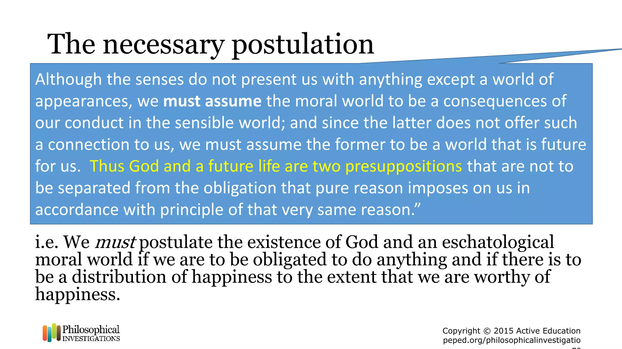 Copyright © 2015 Active Education
peped.org/philosophicalinvestigatio
The necessary postulation
i.e. We must postulate the existence of God and an eschatological
moral world if we are to be obligated to do anything and if there is to
be a distribution of happiness to the extent that we are worthy of
happiness.
Although the senses do not present us with anything except a world of
appearances, we must assume the moral world to be a consequences of
our conduct in the sensible world; and since the latter does not offer such
a connection to us, we must assume the former to be a world that is future
for us. Thus God and a future life are two presuppositions that are not to
be separated from the obligation that pure reason imposes on us in
accordance with principle of that very same reason.”
 