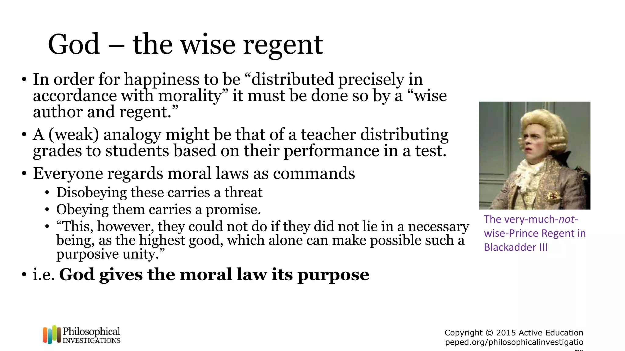 Copyright © 2015 Active Education
peped.org/philosophicalinvestigatio
God – the wise regent
• In order for happiness to be “distributed precisely in
accordance with morality” it must be done so by a “wise
author and regent.”
• A (weak) analogy might be that of a teacher distributing
grades to students based on their performance in a test.
• Everyone regards moral laws as commands
• Disobeying these carries a threat
• Obeying them carries a promise.
• “This, however, they could not do if they did not lie in a necessary
being, as the highest good, which alone can make possible such a
purposive unity.”
• i.e. God gives the moral law its purpose
The very-much-not-
wise-Prince Regent in
Blackadder III
 