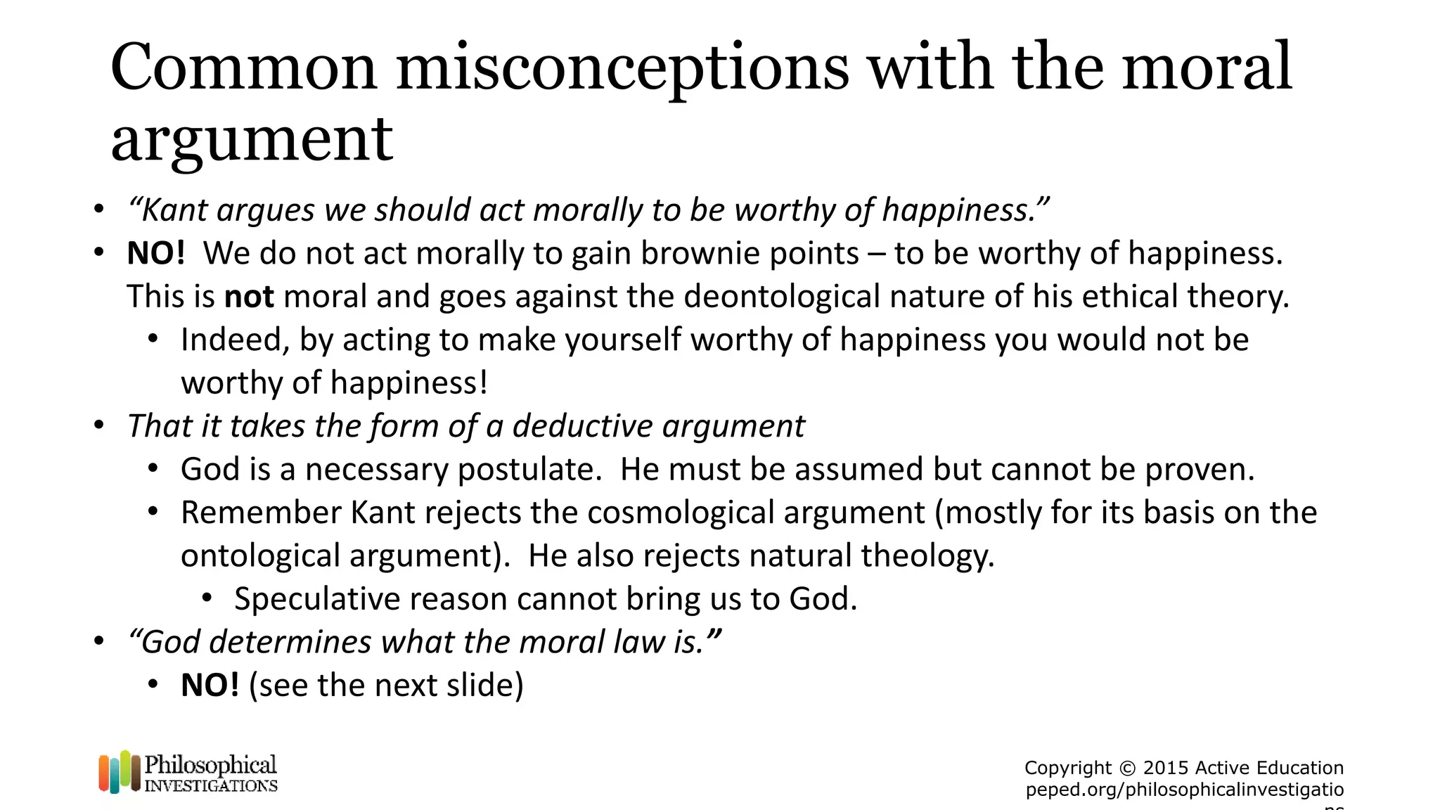 Copyright © 2015 Active Education
peped.org/philosophicalinvestigatio
Common misconceptions with the moral
argument
• “Kant argues we should act morally to be worthy of happiness.”
• NO! We do not act morally to gain brownie points – to be worthy of happiness.
This is not moral and goes against the deontological nature of his ethical theory.
• Indeed, by acting to make yourself worthy of happiness you would not be
worthy of happiness!
• That it takes the form of a deductive argument
• God is a necessary postulate. He must be assumed but cannot be proven.
• Remember Kant rejects the cosmological argument (mostly for its basis on the
ontological argument). He also rejects natural theology.
• Speculative reason cannot bring us to God.
• “God determines what the moral law is.”
• NO! (see the next slide)
 