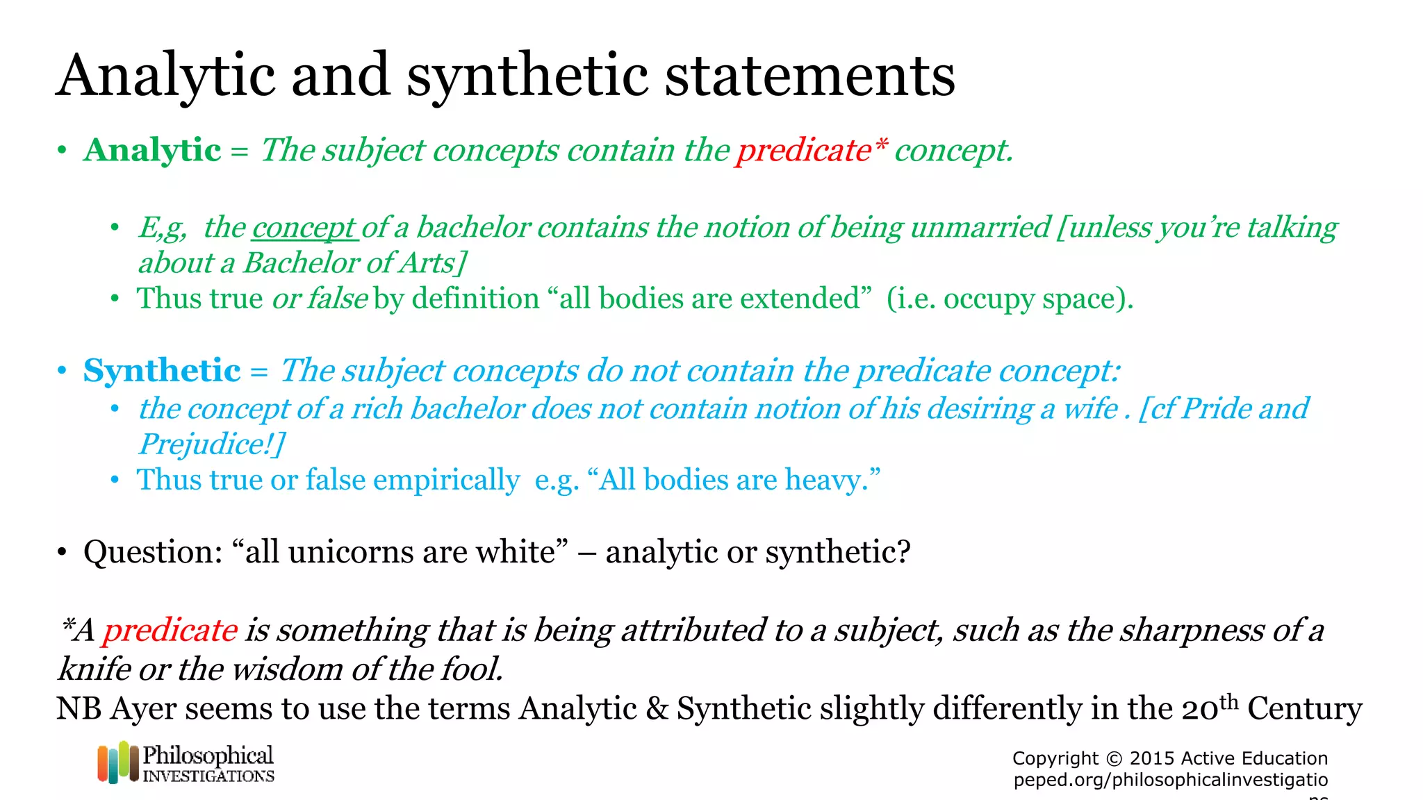 Copyright © 2015 Active Education
peped.org/philosophicalinvestigatio
Analytic and synthetic statements
• Analytic = The subject concepts contain the predicate* concept.
• E,g, the concept of a bachelor contains the notion of being unmarried [unless you’re talking
about a Bachelor of Arts]
• Thus true or false by definition “all bodies are extended” (i.e. occupy space).
• Synthetic = The subject concepts do not contain the predicate concept:
• the concept of a rich bachelor does not contain notion of his desiring a wife . [cf Pride and
Prejudice!]
• Thus true or false empirically e.g. “All bodies are heavy.”
• Question: “all unicorns are white” – analytic or synthetic?
*A predicate is something that is being attributed to a subject, such as the sharpness of a
knife or the wisdom of the fool.
NB Ayer seems to use the terms Analytic & Synthetic slightly differently in the 20th Century
 