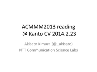 ACMMM2013 reading
@ Kanto CV 2014.2.23
Akisato Kimura (@_akisato)
NTT Communication Science Labs

 
