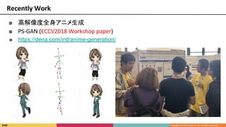 Recently Work
■ 高解像度全身アニメ生成
■ PS-GAN (ECCV2018 Workshop paper)
■ https://dena.com/intl/anime-generation/
 