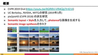 概要
■ CVPR 2019 Oral (https://youtu.be/9GR8V-VR4Qg?t=614)
■ UC Berkeley、NVIDIA、MITらの研究 (2019年3月)
■ pix2pixHD (CVPR 2018) の派生研究
■ Semantic layout + Styleを入力して、photorealな画像を生成する
■ Semantic image synthesisのタスク
引用1 [Taesung Park et al., 2019]
 