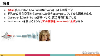 背景
■ GANs (Generative Adversarial Networks) による画像生成
■ 何らかの潜在空間からsampleした値をupsampleしてリアルな画像を生成
■ GeneratorとDiscriminatorを戦わせて、真の分布に近づける
■ Discriminatorを騙せるようなリアル画像をGeneratorに生成させる
引用3 [Alec Radford et al., 2015]
引用2 [Tero Karras et al., 2018]
 