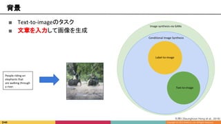 ■ Text-to-imageのタスク
■ 文章を入力して画像を生成
Image synthesis via GANs
Conditional Image Synthesis
Text-to-image
Label-to-image
背景
People riding on
elephants that
are walking through
a river.
引用5 [Seunghoon Hong et al., 2018]
 
