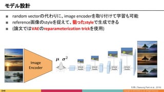 ■ random vectorの代わりに、image encoderを取り付けて学習も可能
■ reference画像のstyleを捉えて、狙ったstyleで生成できる
■ (論文ではVAEのreparameterization trickを使用)
モデル設計
引用1 [Taesung Park et al., 2019]
Image
Encoder
 