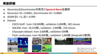 ■ GeneratorとDiscriminatorの両方にSpectral Normを適用
■ Generator LR = 0.0001、Discriminator LR = 0.0004
■ ADAM β1 = 0、β2 = 0.999
■ Dataset
⁃ COCO-Stuff： train 118,000枚、validation 5,000枚、182 classes
⁃ ADE20K：train 20,210枚、validation 2,000枚、150 classes
⁃ Cityscapes dataset：train 3,000枚、validation 500枚
⁃ Flickr Landscapes：train 40,000枚、validation 1,000枚 (DeepLabV2使用)
実装詳細
引用11 [Holger Caesar, et al., 2018]
引用12 [Bolei Zhou, et al., 2016]
引用13 [Marius Cordts, et al., 2017]
 