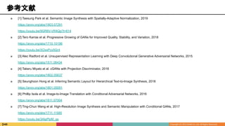 参考文献
■ [1] Taesung Park et al. Semantic Image Synthesis with Spatially-Adaptive Normalization, 2019
https://arxiv.org/abs/1903.07291
https://youtu.be/9GR8V-VR4Qg?t=614
■ [2] Tero Karras et al. Progressive Growing of GANs for Improved Quality, Stability, and Variation, 2018
https://arxiv.org/abs/1710.10196
https://youtu.be/XOxxPcy5Gr4
■ [3] Alec Radford et al. Unsupervised Representation Learning with Deep Convolutional Generative Adversarial Networks, 2015
https://arxiv.org/abs/1511.06434
■ [4] Takeru Miyato et al. cGANs with Projection Discriminator, 2018
https://arxiv.org/abs/1802.05637
■ [5] Seunghoon Hong et al. Inferring Semantic Layout for Hierarchical Text-to-Image Synthesis, 2018
https://arxiv.org/abs/1801.05091
■ [6] Phillip Isola et al. Image-to-Image Translation with Conditional Adversarial Networks, 2016
https://arxiv.org/abs/1611.07004
■ [7] Ting-Chun Wang et al. High-Resolution Image Synthesis and Semantic Manipulation with Conditional GANs, 2017
https://arxiv.org/abs/1711.11585
https://youtu.be/3AIpPlzM_qs
 
