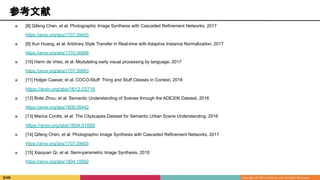 参考文献
■ [8] Qifeng Chen, et al. Photographic Image Synthesis with Cascaded Refinement Networks, 2017
https://arxiv.org/abs/1707.09405
■ [9] Xun Huang, et al. Arbitrary Style Transfer in Real-time with Adaptive Instance Normalization, 2017
https://arxiv.org/abs/1703.06868
■ [10] Harm de Vries, et al. Modulating early visual processing by language, 2017
https://arxiv.org/abs/1707.00683
■ [11] Holger Caesar, et al. COCO-Stuff: Thing and Stuff Classes in Context, 2018
https://arxiv.org/abs/1612.03716
■ [12] Bolei Zhou, et al. Semantic Understanding of Scenes through the ADE20K Dataset, 2016
https://arxiv.org/abs/1608.05442
■ [13] Marius Cordts, et al. The Cityscapes Dataset for Semantic Urban Scene Understanding, 2016
https://arxiv.org/abs/1604.01685
■ [14] Qifeng Chen, et al. Photographic Image Synthesis with Cascaded Refinement Networks, 2017
https://arxiv.org/abs/1707.09405
■ [15] Xiaojuan Qi, et al. Semi-parametric Image Synthesis, 2018
https://arxiv.org/abs/1804.10992
 