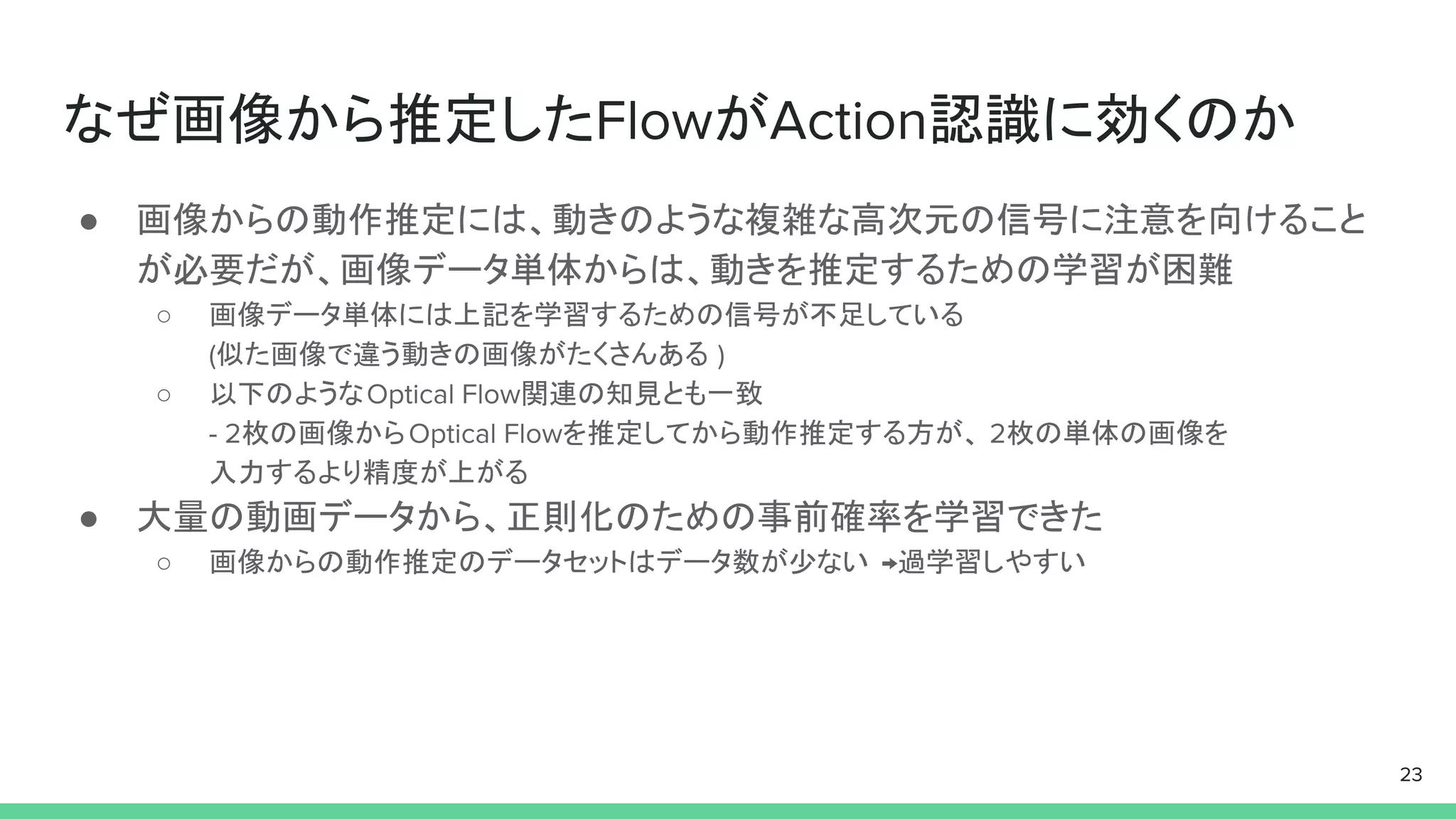 なぜ画像から推定したFlowがAction認識に効くのか
● 画像からの動作推定には、動きのような複雑な高次元の信号に注意を向けること
が必要だが、画像データ単体からは、動きを推定するための学習が困難
○ 画像データ単体には上記を学習するための信号が不足している
(似た画像で違う動きの画像がたくさんある )
○ 以下のようなOptical Flow関連の知見とも一致
- 2枚の画像からOptical Flowを推定してから動作推定する方が、 2枚の単体の画像を
入力するより精度が上がる
● 大量の動画データから、正則化のための事前確率を学習できた
○ 画像からの動作推定のデータセットはデータ数が少ない →過学習しやすい
23
 