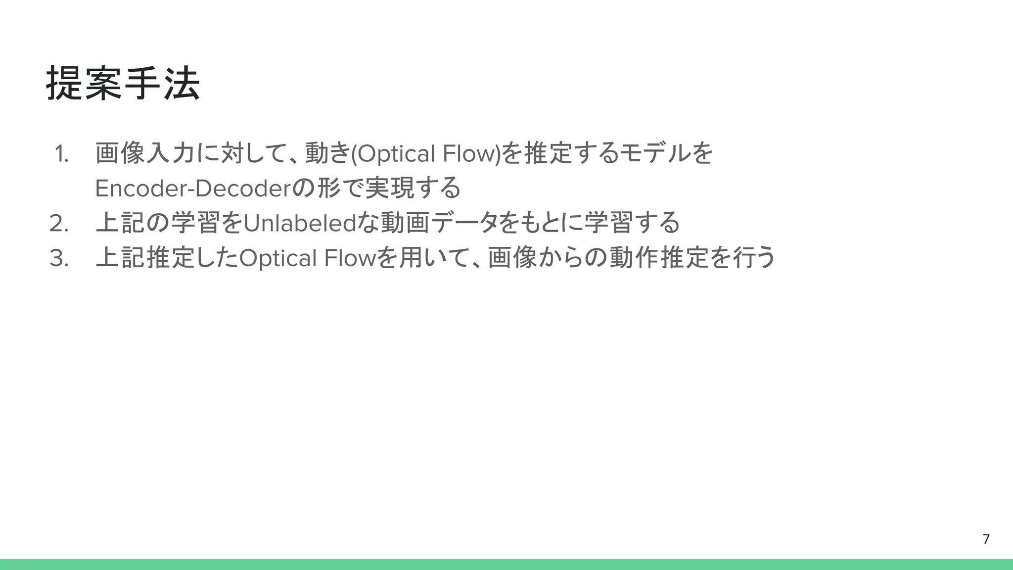 提案手法
1. 画像入力に対して、動き(Optical Flow)を推定するモデルを
Encoder-Decoderの形で実現する
2. 上記の学習をUnlabeledな動画データをもとに学習する
3. 上記推定したOptical Flowを用いて、画像からの動作推定を行う
7
 