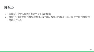 まとめ
● 画像データから動きを推定する手法を提案
● 推定した動きが動作推定における深情報となり、SOTAを上回る精度で動作推定が
可能になった
24
 