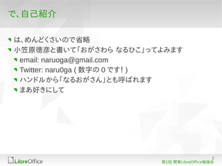 で、自己紹介

は、めんどくさいので省略
小笠原徳彦と書いて「おがさわら なるひこ」ってよみます
 email: naruoga@gmail.com
 Twitter: naru0ga ( 数字の 0 です！ )
 ハンドルから「なるおがさん」とも呼ばれます
 まあ好きにして




                                              3
                           第1回 関東LibreOffice勉強会
 