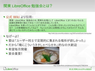 関東 LibreOffice 勉強会とは？

 公式 Wiki より引用：
  関東 LibreOffice 勉強会とは、関東を会場として LibreOffice にまつわるいろんな
  話題を硬軟取り揃えてゆるーく行う会を目指しています。
  LibreOffice を使ってこんなことができる！　こんな使い方をしたいけどみんなどうして
  る？　この新機能生かしてるよ？　ちょっとたまには開発とかもしてみちゃう？ そんな
  感じで、いろいろやってみたいと思います。
                            http://wiki.documentfoundation.org/JA/Events/Kanto-benkyokai

 なげーよ！
  要は「ユーザー同士で定期的に集まれる場所が欲しかった」
  だから「俺にこういうネタしゃべらせれ」的なの大歓迎
  希望毎月開催
  宴会重要！


                                   http://www.flickr.com/photos/101blog/4177961929/
                                                                            4
                                                         第1回 関東LibreOffice勉強会
 
