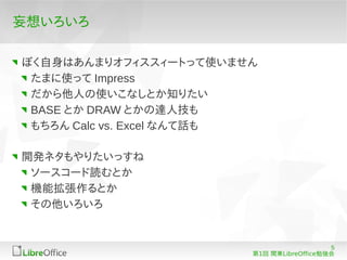 妄想いろいろ

ぼく自身はあんまりオフィススィートって使いません
 たまに使って Impress
 だから他人の使いこなしとか知りたい
 BASE とか DRAW とかの達人技も
 もちろん Calc vs. Excel なんて話も

開発ネタもやりたいっすね
 ソースコード読むとか
 機能拡張作るとか
 その他いろいろ


                                            5
                         第1回 関東LibreOffice勉強会
 