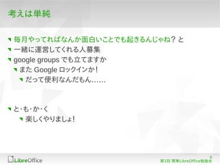 考えは単純

毎月やってればなんか面白いことでも起きるんじゃね？ と
一緒に運営してくれる人募集
google groups でも立てますか
 また Google ロックインか！
   だって便利なんだもん……



と・も・か・く
  楽しくやりましょ！




                                          6
                       第1回 関東LibreOffice勉強会
 