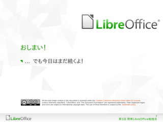 おしまい！

… でも今日はまだ続くよ！




    All text and image content in this document is licensed under the Creative Commons Attribution-Share Alike 3.0 License
    (unless otherwise specified). "LibreOffice" and "The Document Foundation" are registered trademarks. Their respective logos
    and icons are subject to international copyright laws. The use of these therefore is subject to the trademark policy.




                                                                                                                  7
                                                                                               第1回 関東LibreOffice勉強会
 