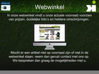 Webwinkel
In onze webwinkel vindt u onze actuele voorraad voorzien
 van prijzen, duidelijke foto’s en heldere omschrijvingen.




  Mocht er een artikel niet op voorraad zijn of niet in de
 webwinkel staan, neem dan gerust contact met ons op.
   We bespreken dan graag de mogelijkheden met u.
 