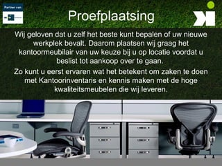 Proefplaatsing
Wij geloven dat u zelf het beste kunt bepalen of uw nieuwe
      werkplek bevalt. Daarom plaatsen wij graag het
 kantoormeubilair van uw keuze bij u op locatie voordat u
             beslist tot aankoop over te gaan.
Zo kunt u eerst ervaren wat het betekent om zaken te doen
   met Kantoorinventaris en kennis maken met de hoge
            kwaliteitsmeubelen die wij leveren.
 