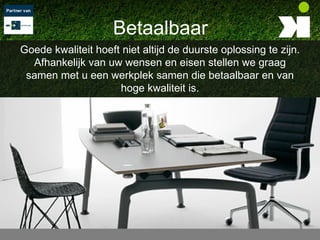Betaalbaar
Goede kwaliteit hoeft niet altijd de duurste oplossing te zijn.
  Afhankelijk van uw wensen en eisen stellen we graag
 samen met u een werkplek samen die betaalbaar en van
                     hoge kwaliteit is.
 
