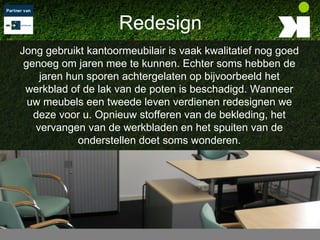 Redesign
Jong gebruikt kantoormeubilair is vaak kwalitatief nog goed
 genoeg om jaren mee te kunnen. Echter soms hebben de
    jaren hun sporen achtergelaten op bijvoorbeeld het
 werkblad of de lak van de poten is beschadigd. Wanneer
  uw meubels een tweede leven verdienen redesignen we
   deze voor u. Opnieuw stofferen van de bekleding, het
   vervangen van de werkbladen en het spuiten van de
            onderstellen doet soms wonderen.
 