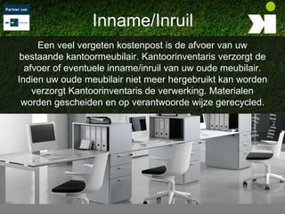 Inname/Inruil
     Een veel vergeten kostenpost is de afvoer van uw
 bestaande kantoormeubilair. Kantoorinventaris verzorgt de
  afvoer of eventuele inname/inruil van uw oude meubilair.
Indien uw oude meubilair niet meer hergebruikt kan worden
    verzorgt Kantoorinventaris de verwerking. Materialen
 worden gescheiden en op verantwoorde wijze gerecycled.
 