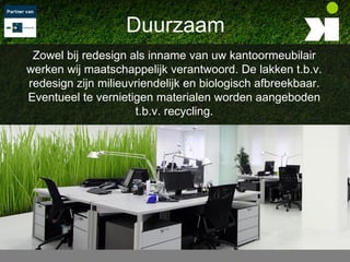 Duurzaam
 Zowel bij redesign als inname van uw kantoormeubilair
werken wij maatschappelijk verantwoord. De lakken t.b.v.
redesign zijn milieuvriendelijk en biologisch afbreekbaar.
Eventueel te vernietigen materialen worden aangeboden
                     t.b.v. recycling.
 