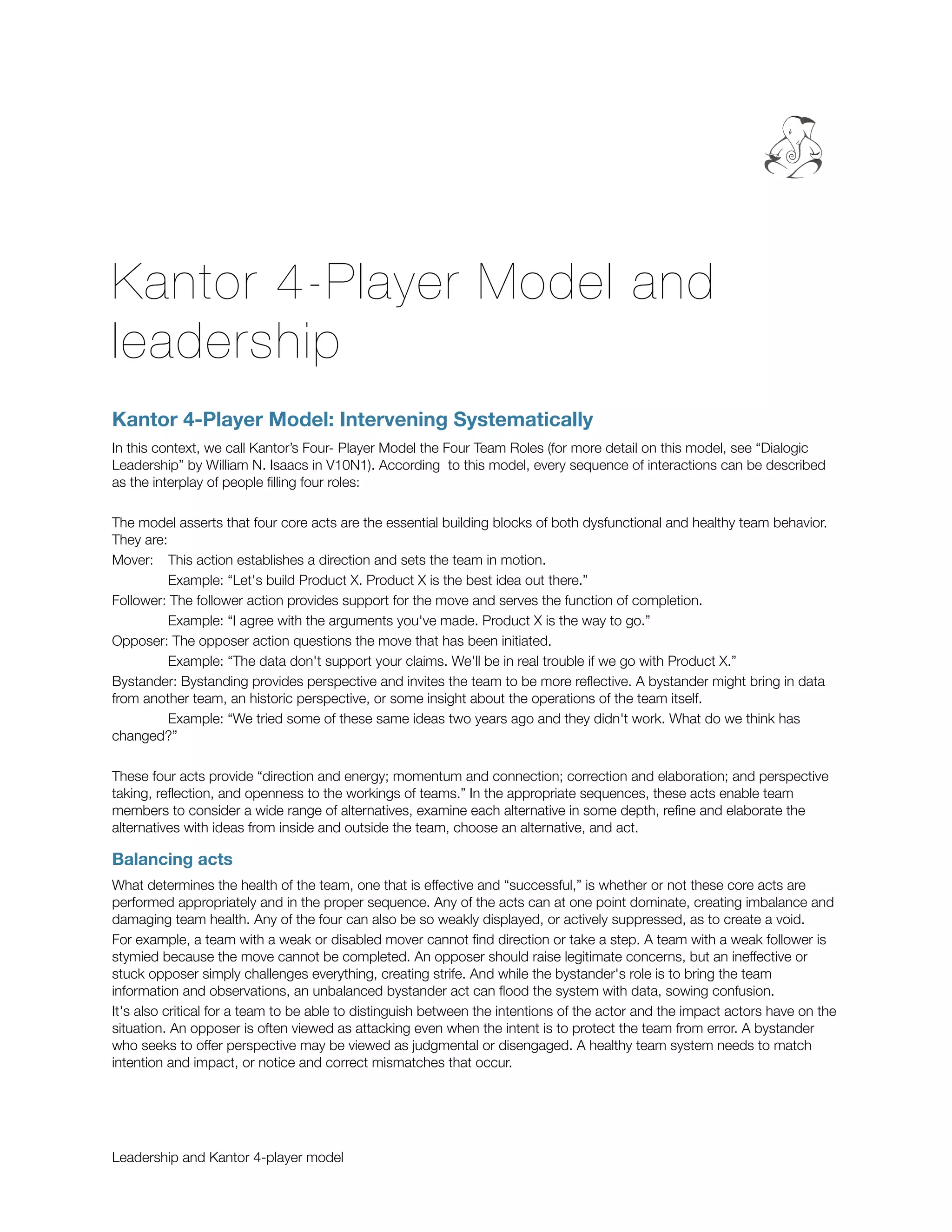 Kantor 4-Player Model and
leadership
Kantor 4-Player Model: Intervening Systematically
In this context, we call Kantor’s Four- Player Model the Four Team Roles (for more detail on this model, see “Dialogic
Leadership” by William N. Isaacs in V10N1). According
 to this model, every sequence of interactions can be described
as the interplay of people ﬁlling four roles:

The model asserts that four core acts are the essential building blocks of both dysfunctional and healthy team behavior.
They are:
Mover: 	 This action establishes a direction and sets the team in motion.

         Example: “Let's build Product X. Product X is the best idea out there.”
Follower: The follower action provides support for the move and serves the function of completion.

         Example: “I agree with the arguments you've made. Product X is the way to go.”
Opposer: The opposer action questions the move that has been initiated.

         Example: “The data don't support your claims. We'll be in real trouble if we go with Product X.”
Bystander: Bystanding provides perspective and invites the team to be more reﬂective. A bystander might bring in data
from another team, an historic perspective, or some insight about the operations of the team itself.

         Example: “We tried some of these same ideas two years ago and they didn't work. What do we think has
changed?”

These four acts provide “direction and energy; momentum and connection; correction and elaboration; and perspective
taking, reﬂection, and openness to the workings of teams.” In the appropriate sequences, these acts enable team
members to consider a wide range of alternatives, examine each alternative in some depth, reﬁne and elaborate the
alternatives with ideas from inside and outside the team, choose an alternative, and act.

Balancing acts
What determines the health of the team, one that is effective and “successful,” is whether or not these core acts are
performed appropriately and in the proper sequence. Any of the acts can at one point dominate, creating imbalance and
damaging team health. Any of the four can also be so weakly displayed, or actively suppressed, as to create a void.
For example, a team with a weak or disabled mover cannot ﬁnd direction or take a step. A team with a weak follower is
stymied because the move cannot be completed. An opposer should raise legitimate concerns, but an ineffective or
stuck opposer simply challenges everything, creating strife. And while the bystander's role is to bring the team
information and observations, an unbalanced bystander act can ﬂood the system with data, sowing confusion.
It's also critical for a team to be able to distinguish between the intentions of the actor and the impact actors have on the
situation. An opposer is often viewed as attacking even when the intent is to protect the team from error. A bystander
who seeks to offer perspective may be viewed as judgmental or disengaged. A healthy team system needs to match
intention and impact, or notice and correct mismatches that occur.




Leadership and Kantor 4-player model
 